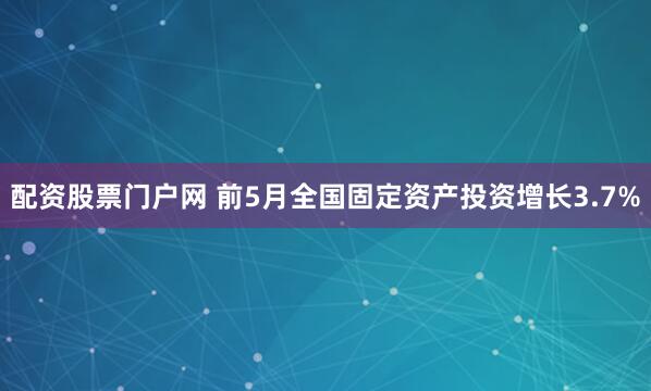 配资股票门户网 前5月全国固定资产投资增长3.7%