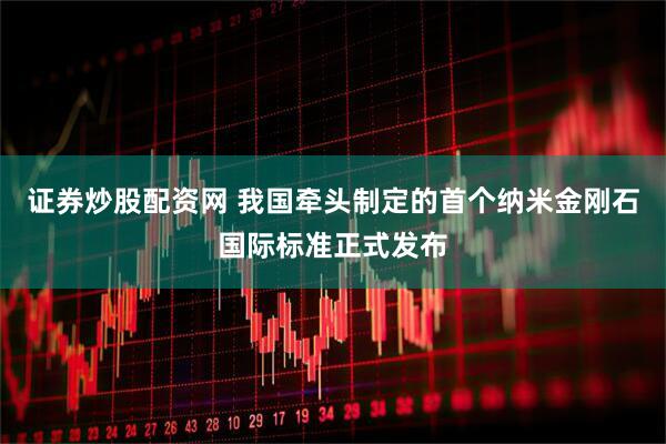 证券炒股配资网 我国牵头制定的首个纳米金刚石国际标准正式发布