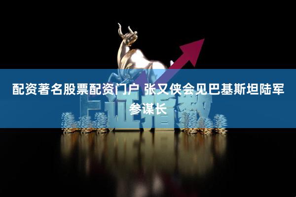 配资著名股票配资门户 张又侠会见巴基斯坦陆军参谋长