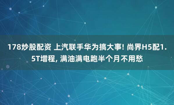 178炒股配资 上汽联手华为搞大事! 尚界H5配1.5T增程, 满油满电跑半个月不用愁