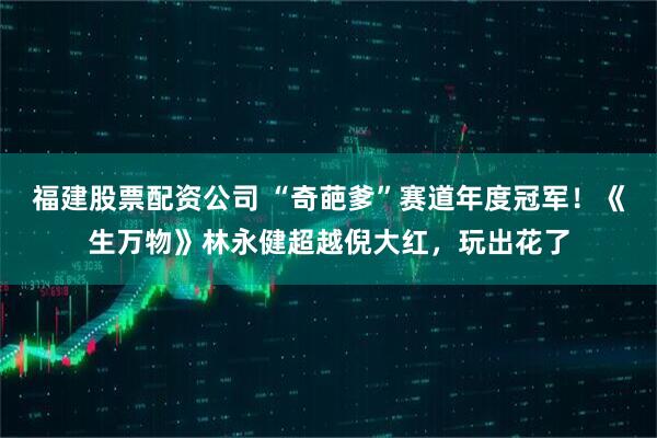 福建股票配资公司 “奇葩爹”赛道年度冠军！《生万物》林永健超越倪大红，玩出花了