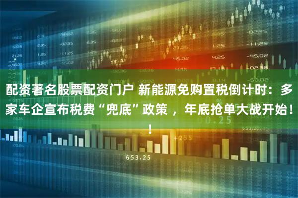 配资著名股票配资门户 新能源免购置税倒计时:多家车企宣布税费“兜底”政策 ,年底抢单大战开始!