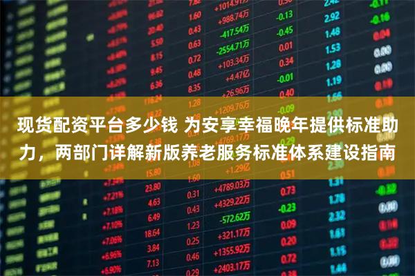 现货配资平台多少钱 为安享幸福晚年提供标准助力，两部门详解新版养老服务标准体系建设指南