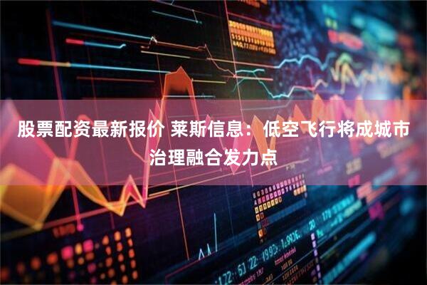 股票配资最新报价 莱斯信息:低空飞行将成城市治理融合发力点