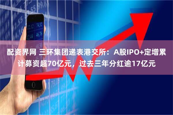 配资界网 三环集团递表港交所：A股IPO+定增累计募资超70亿元，过去三年分红逾17亿元